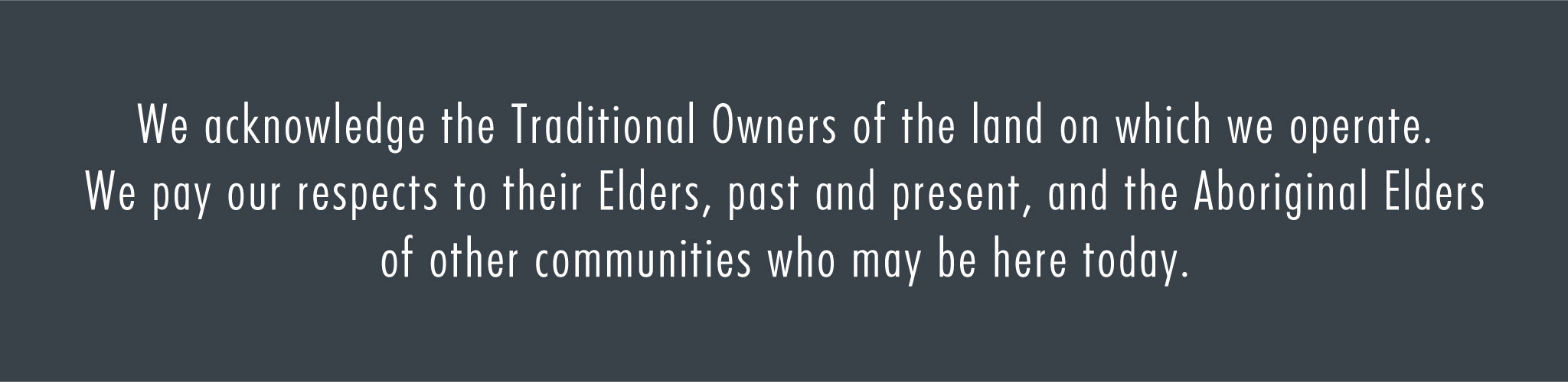 We acknowledge the traditional owners of the land on which we operate. We pay our respects to their elders, past and present and the Aboriginal Elders of other communities who may be here today