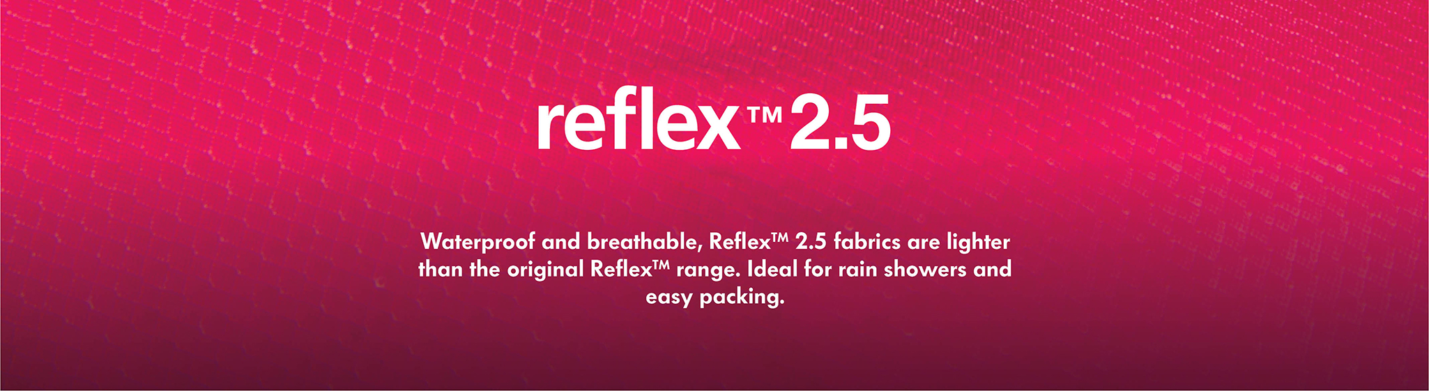 Reflex 2.5 Reflex 2.5 Waterproof and breathable, Reflex 2.5 is a lighter and more packable version of our waterproof Reflex fabric - designed for short rain showers and easy packing