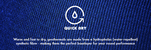 Quick Dry, Warm and fast to dry, geothermals are made from a hydrophobic (water-repellent) synthetic fibre - making them the perfect baselayer for year round performance