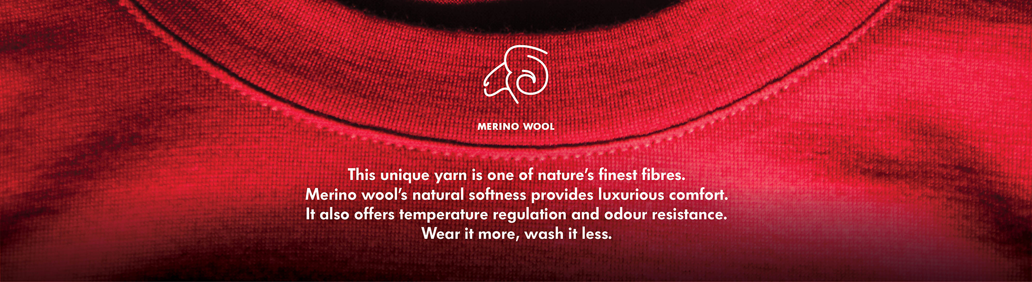 Merino Wool, One of nature's finest fibres, merino wool is naturally light, temperature regulating and odour resistant. Better for the environment - wear it more, wash it less.