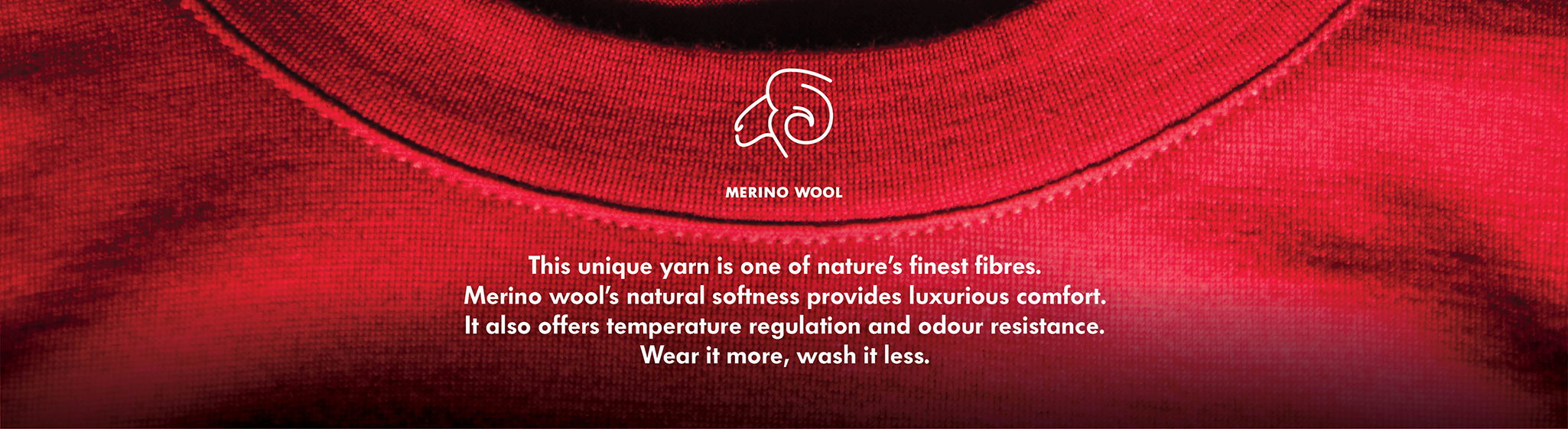 Merino Wool Merino Wool, One of nature's finest fibres, merino wool is naturally light, temperature regulating and odour resistant. Better for the environment - wear it more, wash it less.
