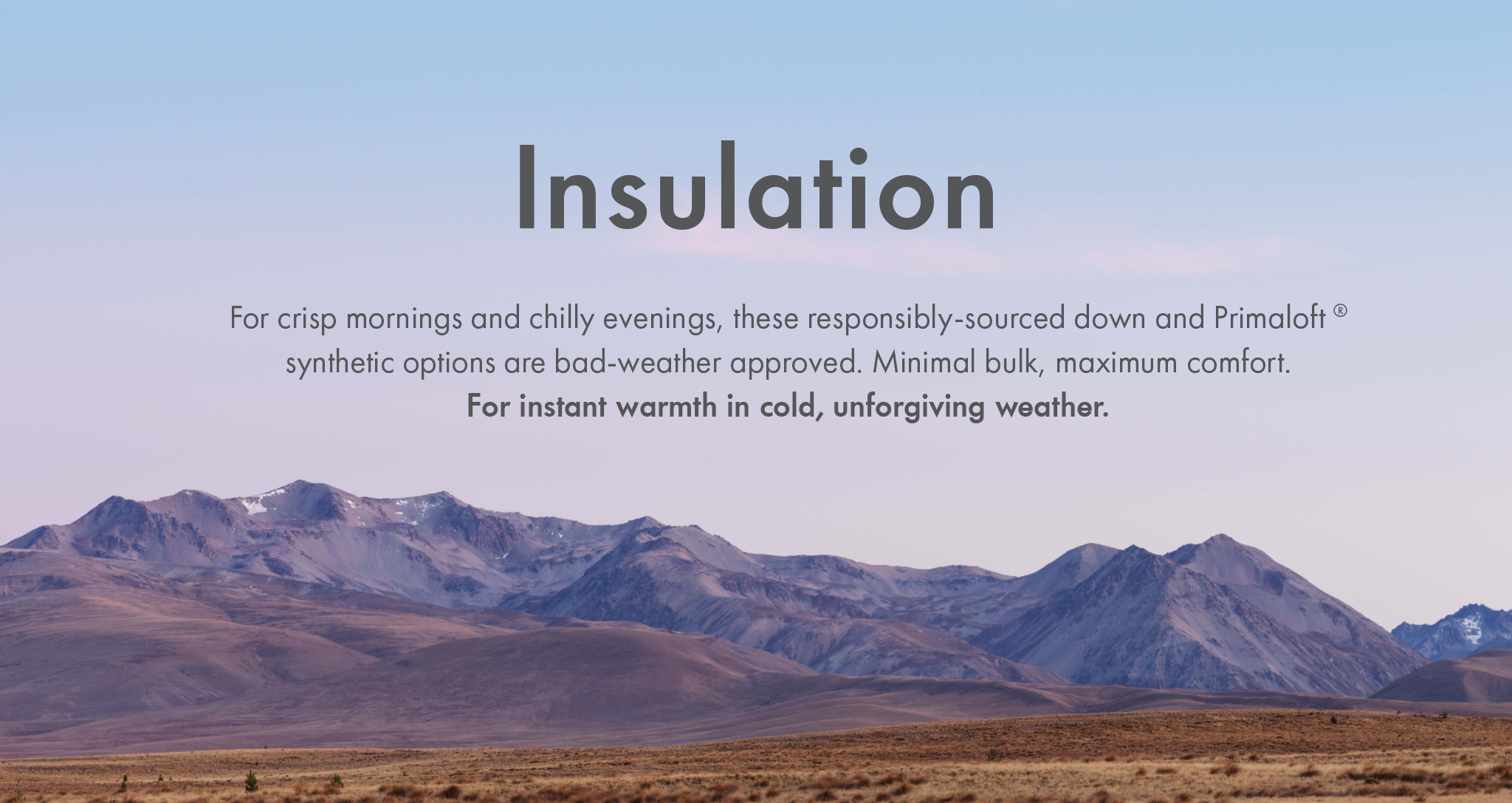Insulation - For crisp mornings and chilly evenings, these responsibly-sourced down and Primaloft
synthetic options are bad-weather approved. Minimal bulk, maximum comfort.
For instant warmth in cold, unforgiving weather.