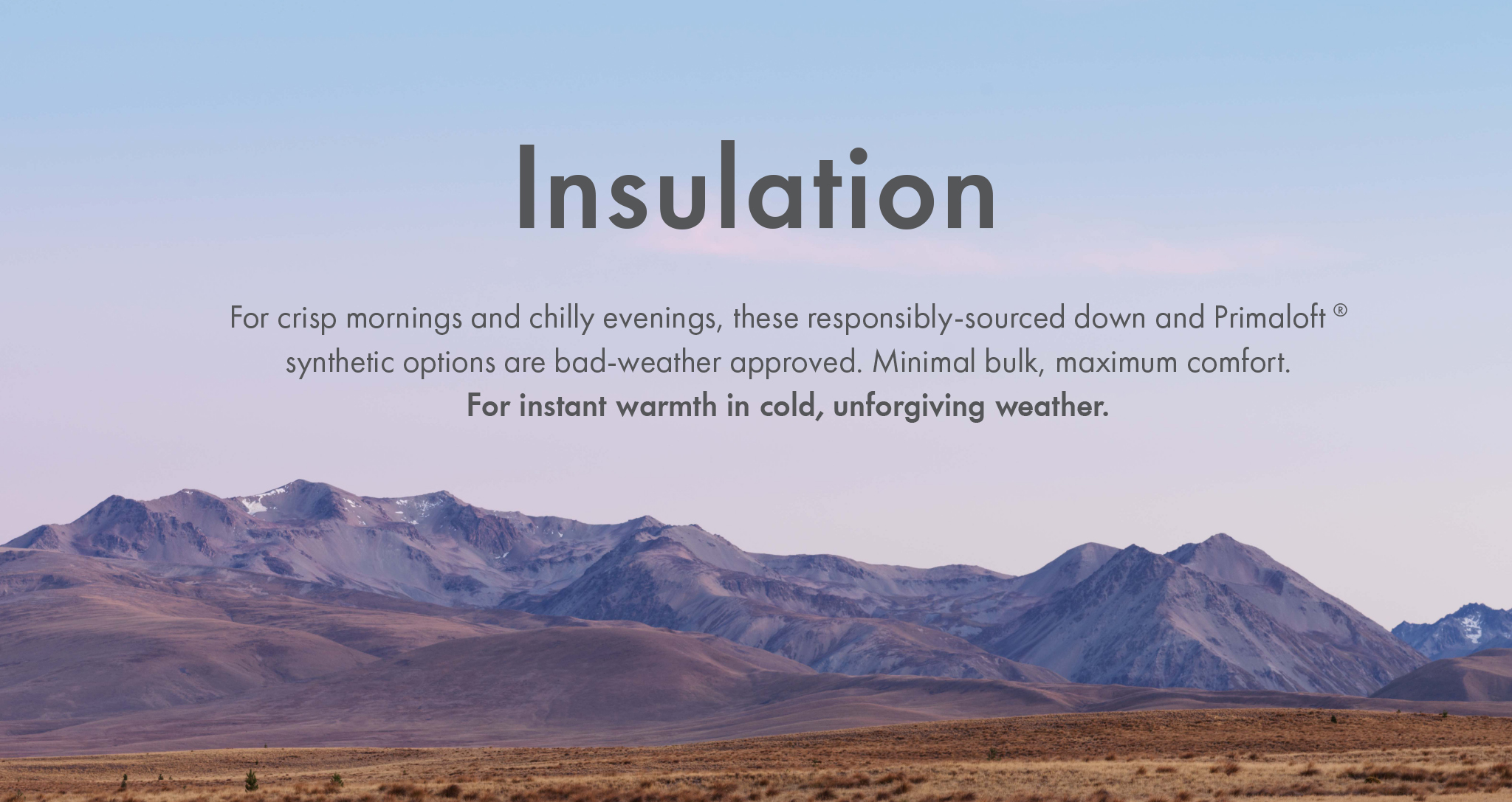 Insulation - For crisp mornings and chilly evenings, these responsibly-sourced down and Primaloft
synthetic options are bad-weather approved. Minimal bulk, maximum comfort.
For instant warmth in cold, unforgiving weather.